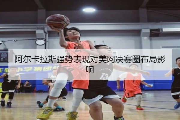 阿尔卡拉斯强势表现对美网决赛圈布局影响